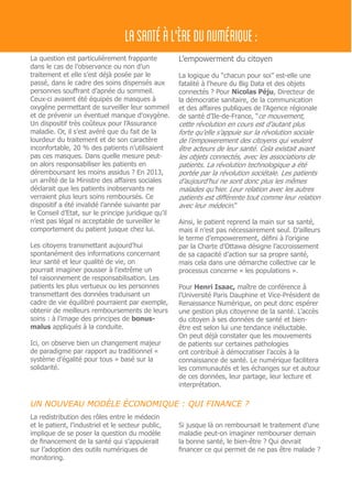 La question est particulièrement frappante
dans le cas de l’observance ou non d’un
traitement et elle s’est déjà posée par le
passé, dans le cadre des soins dispensés aux
personnes souffrant d’apnée du sommeil.
Ceux-ci avaient été équipés de masques à
oxygène permettant de surveiller leur sommeil
et de prévenir un éventuel manque d’oxygène.
Un dispositif très coûteux pour l’Assurance
maladie. Or, il s’est avéré que du fait de la
lourdeur du traitement et de son caractère
inconfortable, 20 % des patients n’utilisaient
pas ces masques. Dans quelle mesure peut-
on alors responsabiliser les patients en
déremboursant les moins assidus ? En 2013,
un arrêté de la Ministre des affaires sociales
déclarait que les patients inobservants ne
verraient plus leurs soins remboursés. Ce
dispositif a été invalidé l’année suivante par
le Conseil d’Etat, sur le principe juridique qu’il
n’est pas légal ni acceptable de surveiller le
comportement du patient jusque chez lui.
Les citoyens transmettant aujourd’hui
spontanément des informations concernant
leur santé et leur qualité de vie, on
pourrait imaginer pousser à l’extrême un
tel raisonnement de responsabilisation. Les
patients les plus vertueux ou les personnes
transmettant des données traduisant un
cadre de vie équilibré pourraient par exemple,
obtenir de meilleurs remboursements de leurs
soins : à l’image des principes de bonus-
malus appliqués à la conduite.
Ici, on observe bien un changement majeur
de paradigme par rapport au traditionnel «
système d’égalité pour tous » basé sur la
solidarité.
L’empowerment du citoyen
La logique du “chacun pour soi” est-elle une
fatalité à l’heure du Big Data et des objets
connectés ? Pour Nicolas Péju, Directeur de
la démocratie sanitaire, de la communication
et des affaires publiques de l’Agence régionale
de santé d’Ile-de-France, “ce mouvement,
cette révolution en cours est d’autant plus
forte qu’elle s’appuie sur la révolution sociale
de l’empowerement des citoyens qui veulent
être acteurs de leur santé. Cela existait avant
les objets connectés, avec les associations de
patients. La révolution technologique a été
portée par la révolution sociétale. Les patients
d’aujourd’hui ne sont donc plus les mêmes
malades qu’hier. Leur relation avec les autres
patients est différente tout comme leur relation
avec leur médecin.”
Ainsi, le patient reprend la main sur sa santé,
mais il n’est pas nécessairement seul. D’ailleurs
le terme d’empowerement, défini à l’origine
par la Charte d’Ottawa désigne l’accroissement
de sa capacité d’action sur sa propre santé,
mais cela dans une démarche collective car le
processus concerne « les populations ».
Pour Henri Isaac, maître de conférence à
l’Université Paris Dauphine et Vice-Président de
Renaissance Numérique, on peut donc espérer
une gestion plus citoyenne de la santé. L’accès
du citoyen à ses données de santé et bien-
être est selon lui une tendance inéluctable.
On peut déjà constater que les mouvements
de patients sur certaines pathologies
ont contribué à démocratiser l’accès à la
connaissance de santé. Le numérique facilitera
les communautés et les échanges sur et autour
de ces données, leur partage, leur lecture et
interprétation.
LASANTÉÀL'ÈREDUNUMÉRIQUE:
UN NOUVEAU MODÈLE ÉCONOMIQUE : QUI FINANCE ?
La redistribution des rôles entre le médecin
et le patient, l’industriel et le secteur public,
implique de se poser la question du modèle
de financement de la santé qui s’appuierait
sur l’adoption des outils numériques de
monitoring.
Si jusque là on remboursait le traitement d’une
maladie peut-on imaginer rembourser demain
la bonne santé, le bien-être ? Qui devrait
financer ce qui permet de ne pas être malade ?
 