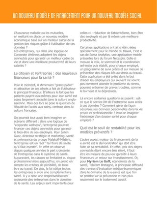 L’Assurance maladie ou les mutuelles,
en mettant en place un nouveau modèle
économique basé sur un meilleur calcul de la
gestion des risques grâce à l’utilisation de ces
données ?
Les entreprises, qui dans une logique de
Corporate Wellness adoptent les objets
connectés pour garantir un meilleur cadre de
vie et donc une meilleure productivité de leurs
salariés ?
Le citoyen et l’entreprise : des nouveaux
financeurs pour la santé ?
Pour le moment, la dimension “grand public”
et attractive de ces objets a fait de l’utilisateur
le principal financeur. D’ailleurs le fait que les
patients payent eux-mêmes pour leur santé est
assez largement accepté dans la culture anglo-
saxonne. Mais dès lors se pose la question de
l’équité de l’accès aux soins, centrale dans la
culture française.
On pourrait tout aussi bien imaginer un
scénario différent : dans une logique de
“corporate wellness”, l’entreprise pourrait
financer ces objets connectés pour garantir
le bien-être de ses employés. Pour Julien
Guez, directeur stratégie et marketing, santé
et prévoyance du groupe Malakoff-Médéric,
l’entreprise est un réel “ territoire de santé
qu’il faut investir”. En effet on observe
depuis quelques années la part croissante
de l’entreprise dans le système de santé.
Auparavant, les clauses se limitaient au risque
professionnel mais aujourd’hui, on prend en
compte les critères de pénibilité, de bien-
être au travail. De plus, la loi oblige toutes
les entreprises à avoir une complémentaire
santé. Il y a donc une responsabilisation
croissante des entreprises dans le domaine
de la santé. Les enjeux sont importants pour
celles-ci : réduction de l’absentéisme, bien-être
des employés et par là même une meilleure
productivité.
Certaines applications ont ainsi été créées
spécialement pour le monde du travail, c’est le
cas de Soma Analytics, une application mobile
présentée lors du forum Netexplo. Celle-ci
mesure la voix, le sommeil et la coordination
œil-main puis établit, pour chaque employé,
un programme de suivi précis et sur mesure de
prévention des risques liés au stress au travail.
Cette application a été créée dans le but
d’aider les employeurs qui souvent ne voient
pas comment aborder le problème du stress,
pouvant entrainer de graves troubles, comme
le burnout et la dépression.
Là encore certaines questions se posent : est-
ce que le service RH de l’entreprise aura accès
à ces données ? Comment gérer de façon
sécurisée ses données personnelles dans la vie
privée et professionnelle ? Peut-on imaginer
l’existence d’un dossier santé pour chaque
employé ?
Quel est le seuil de rentabilité pour les
modèles préventifs ?
L’autre aspect majeur du financement de la
e-santé est la démonstration qui doit être
faite de sa rentabilité. En effet, prix des objets
connectés étant encore très élevé, il faut
être en mesure de pouvoir garantir à leurs
financeurs un retour sur investissement. Or,
pour Myriam Le Goff, économiste de la
santé, Telecom Bretagne, la principale difficulté
des travaux d’évaluation médico-économiques
dans le domaine de la e-santé est que l’on
se penche sur la prévention et non plus
seulement sur le traitement curatif.
unnouveaumodèledefinancementpourunnouveaumodèlesocial
 