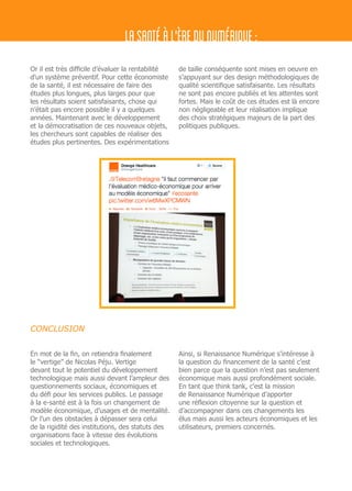 Or il est très difficile d’évaluer la rentabilité
d’un système préventif. Pour cette économiste
de la santé, il est nécessaire de faire des
études plus longues, plus larges pour que
les résultats soient satisfaisants, chose qui
n’était pas encore possible il y a quelques
années. Maintenant avec le développement
et la démocratisation de ces nouveaux objets,
les chercheurs sont capables de réaliser des
études plus pertinentes. Des expérimentations
de taille conséquente sont mises en oeuvre en
s’appuyant sur des design méthodologiques de
qualité scientifique satisfaisante. Les résultats
ne sont pas encore publiés et les attentes sont
fortes. Mais le coût de ces études est là encore
non négligeable et leur réalisation implique
des choix stratégiques majeurs de la part des
politiques publiques.
LASANTÉÀL'ÈREDUNUMÉRIQUE:
En mot de la fin, on retiendra finalement
le “vertige” de Nicolas Péju. Vertige
devant tout le potentiel du développement
technologique mais aussi devant l’ampleur des
questionnements sociaux, économiques et
du défi pour les services publics. Le passage
à la e-santé est à la fois un changement de
modèle économique, d’usages et de mentalité.
Or l’un des obstacles à dépasser sera celui
de la rigidité des institutions, des statuts des
organisations face à vitesse des évolutions
sociales et technologiques.
Ainsi, si Renaissance Numérique s’intéresse à
la question du financement de la santé c’est
bien parce que la question n’est pas seulement
économique mais aussi profondément sociale.
En tant que think tank, c’est la mission
de Renaissance Numérique d’apporter
une réflexion citoyenne sur la question et
d’accompagner dans ces changements les
élus mais aussi les acteurs économiques et les
utilisateurs, premiers concernés.
CONCLUSION
 