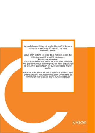 2
27/03/2014
La révolution numérique est passée. Elle redéfinit des pans
entiers de la société. De l’économie. Pour tous.
Connectés, ou non.
Depuis 2007, certains ont choisi de se mobiliser au sein d’un
think tank dédié à la société numérique :
Renaissance Numérique.
Pour que cette révolution ne soit pas subie, mais construite.
Pour que la dynamique économique qu’elle induit soit partagée
par tous. Pour que le citoyen soit au coeur de cette nouvelle
société.
Parce que notre combat est plus que jamais d’actualité, rejoi-
gnez les citoyens, acteurs économiques ou universitaires de
premier plan qui s’engagent pour le numérique citoyen.
 