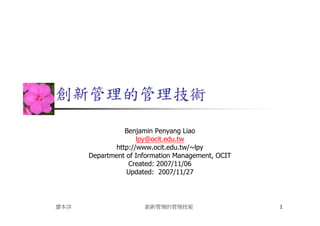 創新管理的管理技術

                Benjamin Penyang Liao
                    lpy@ocit.edu.tw
             http://www.ocit.edu.tw/~lpy
      Department of Information Management, OCIT
                 Created: 2007/11/06
                 Updated: 2007/11/27




廖本洋                   創新管理的管理技術                    1
 