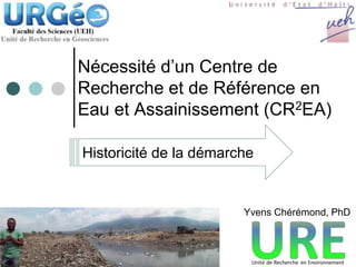 Nécessité d’un Centre de
Recherche et de Référence en
Eau et Assainissement (CR2EA)
Historicité de la démarche
Yvens Chérémond, PhD
 