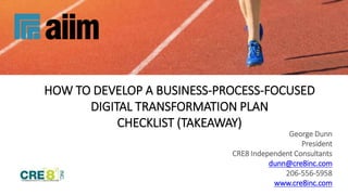 HOW TO DEVELOP A BUSINESS-PROCESS-FOCUSED
DIGITAL TRANSFORMATION PLAN
CHECKLIST (TAKEAWAY)
George Dunn
President
CRE8 Independent Consultants
dunn@cre8inc.com
206-556-5958
www.cre8inc.com
 