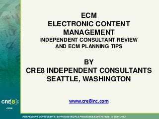 INDEPENDENT CONSULTANTS: IMPROVING PEOPLE PROCESSES AND SYSTEMS © 1993 - 2013
.COM
ECM
ELECTRONIC CONTENT
MANAGEMENT
INDEPENDENT CONSULTANT REVIEW
AND ECM PLANNING TIPS
BY
CRE8 INDEPENDENT CONSULTANTS
SEATTLE, WASHINGTON
www.cre8inc.com
 