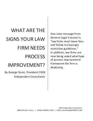 --------_____----0 CRE8 Incorporated
CRE8 Independent Consultants
(888) 963-6524 Voice • WWW.CRE8INC.COM • E-Mail: Consulting@CRE8INC.COM
WHAT ARE THE
SIGNS YOUR LAW
FIRM NEEDS
PROCESS
IMPROVEMENT?
By George Dunn, President CRE8
Independent Consultants
One clear message from
General Legal Counsel is,
“law firms must lower fees
and follow increasingly
restrictive guidelines.”
In addition, law firms are
now being asked what type
of process improvement
framework the firm is
deploying.
 