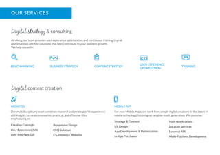 OUR SERVICES
All along, our team provides user experience optimization and continuous training to grab
opportunities and ﬁnd solutions that best contribute to your business growth.
We help you with:
Digital strategy & consulting
BENCHMARKING BUSINESS STRATEGY CONTENT STRATEGY
USER EXPERIENCE
OPTIMIZATION
TRAINING
Our multidisciplinary team combines research and strategy with experience
and insights to create innovative, practical, and effective sites
emphasizing on:
Creative Concepts
User Experience (UX)
User Interface (UI)
Digital content creation
WEBSITES
For your Mobile Apps, we work from simple digital creations to the latest in
media technology, focusing on tangible result generation. We conceive:
Strategy & Concept
UX Design
App Development & Optimization
In-App Purchases
MOBILE APP
Responsive Design
CMS Solution
E-Commerce Websites
Push Notiﬁcations
Location Services
External API
Multi-Platform Development
 
