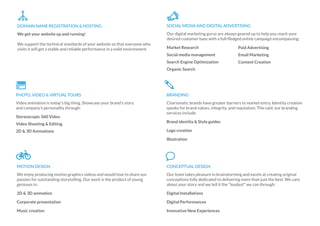 We get your website up and running!
We support the technical standards of your website so that everyone who
visits it will get a stable and reliable performance in a solid environment.
DOMAIN NAME REGISTRATION & HOSTING
Our digital marketing gurus are always geared up to help you reach your
desired customer base with a full-ﬂedged online campaign encompassing:
Market Research
Social media management
Search Engine Optimization
Organic Search
SOCIAL MEDIA AND DIGITAL ADVERTISING
Paid Advertising
Email Marketing
Content Creation
Video animation is today's big thing. Showcase your brand's story
and company's personality through:
Stereoscopic 360 Video
Video Shooting & Editing
2D & 3D Animations
PHOTO, VIDEO & VIRTUAL TOURS
Charismatic brands have greater barriers to market entry. Identity creation
speaks for brand values, integrity, and reputation. This said, our branding
services include:
Brand identity & Style guides
Logo creation
Illustration
BRANDING
We enjoy producing motion graphics videos and would love to share our
passion for outstanding storytelling. Our work is the product of young
geniuses in:
2D & 3D animation
Corporate presentation
Music creation
MOTION DESIGN
Our team takes pleasure in brainstorming and excels at creating original
conceptions fully dedicated to delivering more than just the best. We care
about your story and we tell it the "loudest" we can through:
Digital Installations
Digital Performances
Innovative New Experiences
CONCEPTUAL DESIGN
 