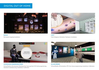 DIGITAL OUT OF HOME
BLACK
Permanent mapping installation
LILLY
Host Hologram, Animation, Hardware, Installation
KAHRAMAA AWARENESS PARK
Virtual Reality, 3D animation, Rotating chair, Samsung Gear VR, Game programming,
Hardware manufacturing, Installation, Calibration
AL AHLI BANK
Virtual Reality, 3D animation, HTC Vive, Game programming, Installation, Calibration
 