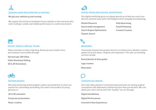 We get your website up and running!
We support the technical standards of your website so that everyone who
visits it will get a stable and reliable performance in a solid environment.
DOMAIN NAME REGISTRATION & HOSTING
Our digital marketing gurus are always geared up to help you reach your
desired customer base with a full-ﬂedged online campaign encompassing:
Market Research
Social media management
Search Engine Optimization
Organic Search
SOCIAL MEDIA AND DIGITAL ADVERTISING
Paid Advertising
Email Marketing
Content Creation
Video animation is today's big thing. Showcase your brand's story
and company's personality through:
Stereoscopic 360 Video
Video Shooting & Editing
2D & 3D Animations
PHOTO, VIDEO & VIRTUAL TOURS
Charismatic brands have greater barriers to market entry. Identity creation
speaks for brand values, integrity, and reputation. This said, our branding
services include:
Brand identity & Style guides
Logo creation
Illustration
BRANDING
We enjoy producing motion graphics videos and would love to share our
passion for outstanding storytelling. Our work is the product of young
geniuses in:
2D & 3D animation
Corporate presentation
Music creation
MOTION DESIGN
Our team takes pleasure in brainstorming and excels at creating original
conceptions fully dedicated to delivering more than just the best. We care
about your story and we tell it the "loudest" we can through:
Digital Installations
Digital Performances
Innovative New Experiences
CONCEPTUAL DESIGN
 