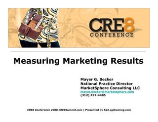 Measuring Marketing Results

                                     Mayer G. Becker
                                     National Practice Director
                                     MarketSphere Consulting LLC
                                     mayer.becker@marketsphere.com
                                     (312) 357-4405




  CRE8 Conference 2008 CRE8Summit.com | Presented by AGI agitraining.com
 