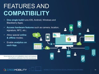 MOBILE APPLICATION DEVELOPMENT PLATFORM
FEATURES AND
COMPATIBILITY
Some features are not multiplatform due to old hardware
and software certification from the manufacturer.
• One single build runs iOS, Android, Windows and
Blackberry Apps;
• Access hardware features such as camera, location,
signature, NFC, etc.;
• Allow special online and
& offline modes;
• Enable analytics on
each App.
11
 