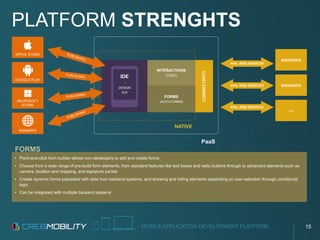 MOBILE APPLICATION DEVELOPMENT PLATFORM
• Point-and-click form builder allows non-developers to edit and create forms
• Choose from a wide range of pre-build form elements, from standard features like text boxes and radio buttons through to advanced elements such as
camera, location and mapping, and signature panels
• Create dynamic forms populated with data from backend systems, and showing and hiding elements depending on user selection through conditional
logic
• Can be integrated with multiple backend systems
PLATFORM STRENGHTS
CONNECTIVITY
APPLE STORE
GOOGLE PLAY
MICROSOFT
STORE
WEBAPPS
BACKENDS
BACKENDS
...
PaaS
NATIVE
INTERACTIONS
(CODE)
FORMS
(AUTO-FORMS)
IDE
-
DESIGN
GUI
APIs, WEB SERVICES
APIs, WEB SERVICES
APIs, WEB SERVICES
FORMS
15
 