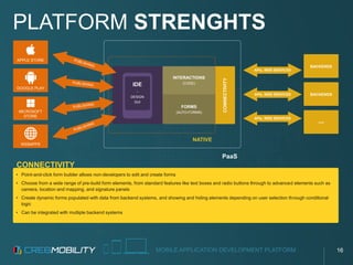 MOBILE APPLICATION DEVELOPMENT PLATFORM
• Point-and-click form builder allows non-developers to edit and create forms
• Choose from a wide range of pre-build form elements, from standard features like text boxes and radio buttons through to advanced elements such as
camera, location and mapping, and signature panels
• Create dynamic forms populated with data from backend systems, and showing and hiding elements depending on user selection through conditional
logic
• Can be integrated with multiple backend systems
PLATFORM STRENGHTS
CONNECTIVITY
APPLE STORE
GOOGLE PLAY
MICROSOFT
STORE
WEBAPPS
BACKENDS
BACKENDS
...
PaaS
NATIVE
INTERACTIONS
(CODE)
FORMS
(AUTO-FORMS)
IDE
-
DESIGN
GUI
APIs, WEB SERVICES
APIs, WEB SERVICES
APIs, WEB SERVICES
CONNECTIVITY
16
 