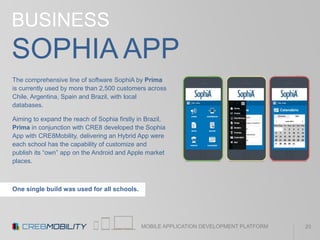 MOBILE APPLICATION DEVELOPMENT PLATFORM
BUSINESS
SOPHIA APP
The comprehensive line of software SophiA by Prima
is currently used by more than 2,500 customers across
Chile, Argentina, Spain and Brazil, with local
databases.
Aiming to expand the reach of Sophia firstly in Brazil,
Prima in conjunction with CRE8 developed the Sophia
App with CRE8Mobility, delivering an Hybrid App were
each school has the capability of customize and
publish its “own” app on the Android and Apple market
places.
One single build was used for all schools.
20
 