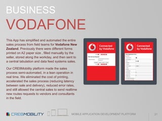 MOBILE APPLICATION DEVELOPMENT PLATFORM
BUSINESS
VODAFONE
This App has simplified and automated the entire
sales process from field teams for Vodafone New
Zealand. Previously there were different forms
printed on A2 paper size , filled manually by the
seller, stored along the workday, and then sent to
a central tabulation and data feed systems sales.
Our CRE8Mobility platform made the sales
process semi-automated, in a lean operation in
real time. We eliminated the cost of printing,
accelerated the sales process (reducing latency
between sale and delivery), reduced error rates,
and still allowed the central sales to send realtime
new routes requests to vendors and consultants
in the field.
21
 