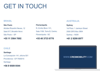São Paulo
Alcides Ricardini Neves, 12
Sala 917, Brooklin Novo
São Paulo – SP
+55 11 3564 7692
Florianópolis
R. Emílio Blum 131,
Sala 1106, Torre B, Centro.
Florianópolis - SC
+55 48 3733 6770
Santiago
La Concepción 141, oficina 501
Providencia - CP 7500010
Santiago
+56 9 9509 0544
Sydney
1st Floor, 1 Jamison Street
2000 GPO Box 3904
Sydney – NSW
+61 2 9299 8977
BRASIL
CHILE
AUSTRALIA
GET IN TOUCH
WWW.CRE8MOBILITY.COM
 