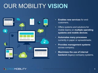 MOBILE APPLICATION DEVELOPMENT PLATFORM
OUR MOBILITY VISION
• Enables new services for end-
customers;
• Offers systems and solutions for
mobile teams on multiple operating
systems and mobile devices;
• Automates many processes
currently in paper or spreadsheets;
• Provides management systems
across company;
• Maximizes the use of internal
backend (legacy) company systems.
6
 