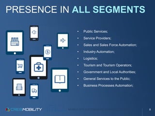 MOBILE APPLICATION DEVELOPMENT PLATFORM
PRESENCE IN ALL SEGMENTS
• Public Services;
• Service Providers;
• Sales and Sales Force Automation;
• Industry Automation;
• Logistics;
• Tourism and Tourism Operators;
• Government and Local Authorities;
• General Services to the Public;
• Business Processes Automation;
8
 