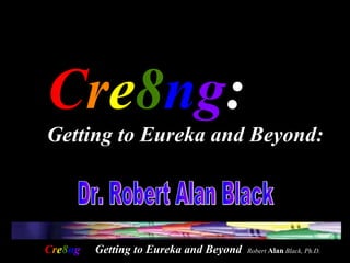 C r e 8 n g :  Getting to Eureka and Beyond:   Dr. Robert Alan Black  Getting to Eureka and Beyond  Robert  Alan  Black, Ph.D. 