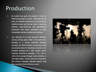    No matter how great the product, it must be
    effectively brought to screen. With well over 50
    years of collective experience in the DR space,
    Cre8tive’s team sets the bar when it comes to
    effective, state-of-the-art, and cost-effective
    production that drives consumers to make
    transactions and you to build your business.

   Our objective is to create powerful, effective,
    revenue driving spots while at the same time
    blending in a strong calculated branding
    message. Our finish timeline incorporates quick
    turnarounds when it’s absolutely essential. Our
    standard schedule for a high quality, brand-
    oriented, short-form campaign (: 30, : 60, or
    :120), from concept through station delivery, is
    only eight weeks. Twelve weeks for a long-form
    (30 minute) campaign although options exist
    that can shrink these timelines as well.
 