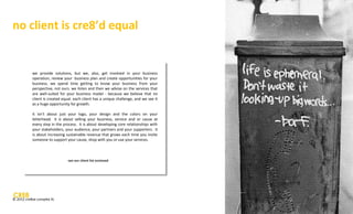 no client is cre8’d equal


           we provide solutions, but we, also, get involved in your business
           operation, review your business plan and create opportunities for your
           business. we spend time getting to know your business from your
           perspective, not ours. we listen and then we advise on the services that
           are well-suited for your business model - because we believe that no
           client is created equal. each client has a unique challenge, and we see it
           as a huge opportunity for growth.

           it isn’t about just your logo, your design and the colors on your
           letterhead. it is about selling your business, service and or cause at
           every step in the process. it is about developing core relationships with
           your stakeholders, your audience, your partners and your supporters. it
           is about increasing sustainable revenue that grows each time you invite
           someone to support your cause, shop with you or use your services.



                                 see our client list enclosed

           See our client list enclosed




© 2012 cre8ve complex llc
 