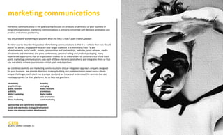 marketing communications
marketing communications is the practice that focuses on products or service(s) of your business or
nonprofit organization. marketing communications is primarily concerned with demand generation and
product and service positioning.

you are probably wondering to yourself, what the heck is that? plain English, please!

the best way to describe the practice of marketing communications is that it is a vehicle that uses “touch
points” to attract, engage and educate your target audience. it is everything from TV and
advertisements, social media, events, sponsorships and partnerships, websites, press releases, media
placements and interviews and press conferences; personal selling and product packaging. every
experiential opportunity that an organization creates for its stakeholders or customers is a brand touch
point. marketing communications uses each of these elements (and others) and integrates them so that
you are able to achieve your mission-critical goals and objectives.

we combine creativity and marketing communications into an integrated approach uniquely designed
for your business. we provide direction; strategy building and implementation based on our clients
unique challenges. each client has a unique need and we know and understand the services that are
most appropriate for their platforms. let us help you get there.

advertising                      branding
graphic design                   packaging
public relations                 media relations
publicity                        promotions
digital marketing                digital media
sales                            sales promotion
direct marketing                 event marketing

sponsorship and partnership development
social and new media strategy development
brand and message content development




© 2012 cre8ve complex llc
 