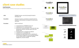 client case studies
s mall bus ines s client




small business
services provide: marketing communications and operational development




                           client:         PHENOM Financial, a tax and accounting firm based in
                                           Washington, DC

                           the problem:    client was in business, yet wanted to re-brand for the firm,
                                           establish an online presence, and expand his small business
                                           client base.

                           the solution:   within 6-months we:

                                              renamed the firm to PHENOM Financial, Inc.
                                              established the firm’s new business plan
                                              built the firm’s new brand identity – from new colors, logo
                                               development, brochure, and letter head to their new
                                               business cards.
                                              developed the firm’s messaging and collateral
                                              created the firm’s new website, and
                                              developed and implemented the firm’s marketing and
                                               communication strategy from email marketing campaigns
                                               to social media channels, managed their speaking
                                               engagements, and press releases.




© 2012 cre8ve complex llc
 