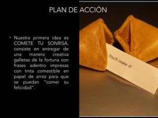 PLAN DE ACCIÓN
• Nuestra primera idea es
COMETE TU SONRISA,
consiste en entregar de
una manera creativa
galletas de la fortuna con
frases adentro impresas
con tinta comestible en
papel de arroz para que
se puedan “comer su
felicidad”.
 