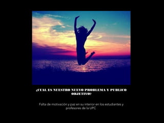 ¿CUAL ES NUESTRO NUEVO PROBLEMA Y PUBLICO
OBJETIVO?
Falta de motivación y paz en su interior en los estudiantes y
profesores de la UPC
 