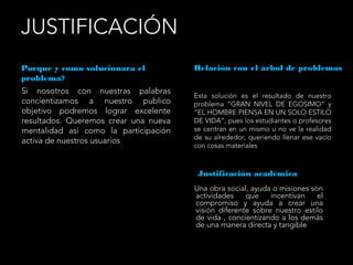 JUSTIFICACIÓN
Porque y como solucionara el
problema?
Relación con el árbol de problemas
Si nosotros con nuestras palabras
concientizamos a nuestro publico
objetivo podremos lograr excelente
resultados. Queremos crear una nueva
mentalidad así como la participación
activa de nuestros usuarios
Esta solución es el resultado de nuestro
problema “GRAN NIVEL DE EGOSIMO” y
“EL HOMBRE PIENSA EN UN SOLO ESTILO
DE VIDA”, pues los estudiantes o profesores
se centran en un mismo u no ve la realidad
de su alrededor, queriendo llenar ese vacío
con cosas materiales
Justificación académica
Una obra social, ayuda o misiones son
actividades que incentivan el
compromiso y ayuda a crear una
visión diferente sobre nuestro estilo
de vida , concientizando a los demás
de una manera directa y tangible
 