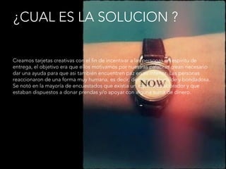 ¿CUAL ES LA SOLUCION ?
Creamos tarjetas creativas con el fin de incentivar a las personas un espíritu de
entrega, el objetivo era que ellos motivamos por nuestras palabras crean necesario
dar una ayuda para que asi también encuentren paz en su interior. Las personas
reaccionaron de una forma muy humana, es decir, de manera humilde y bondadosa.
Se notó en la mayoría de encuestados que existía un espíritu colaborador y que
estaban dispuestos a donar prendas y/o apoyar con alguna suma de dinero.
 