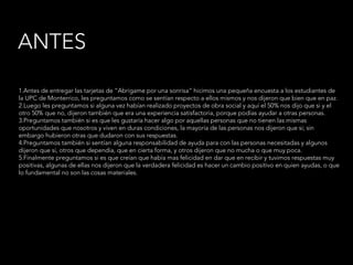1.Antes de entregar las tarjetas de “Abrígame por una sonrisa” hicimos una pequeña encuesta a los estudiantes de
la UPC de Monterrico, les preguntamos como se sentían respecto a ellos mismos y nos dijeron que bien que en paz.
2.Luego les preguntamos si alguna vez habían realizado proyectos de obra social y aquí el 50% nos dijo que si y el
otro 50% que no, dijeron también que era una experiencia satisfactoria, porque podías ayudar a otras personas.
3.Preguntamos también si es que les gustaría hacer algo por aquellas personas que no tienen las mismas
oportunidades que nosotros y viven en duras condiciones, la mayoría de las personas nos dijeron que si; sin
embargo hubieron otras que dudaron con sus respuestas.
4.Preguntamos también si sentían alguna responsabilidad de ayuda para con las personas necesitadas y algunos
dijeron que si, otros que dependía, que en cierta forma, y otros dijeron que no mucha o que muy poca.
5.Finalmente preguntamos si es que creían que había mas felicidad en dar que en recibir y tuvimos respuestas muy
positivas, algunas de ellas nos dijeron que la verdadera felicidad es hacer un cambio positivo en quien ayudas, o que
lo fundamental no son las cosas materiales.
ANTES
 