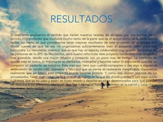 Si realmente analizamos el sentido que tienen nuestras tarjetas de abrigase por una sonrisa, es un
sentido muy profundo que involucra mucho tanto de la parte que da el apoyo como de la parte que lo
recibe. Lo cierto es que pensábamos tener mejores resultados de este proyecto; sin embargo, nos
dimos cuenta de que tal vez no organizamos suficientemente bien el proyecto como para que
funcionara. Lo rescatable, creemos que es que hay un espíritu colaborativo muy grande de muchas de
las personas de la UPC de Monterrico, seria bueno reformular este proyecto haciéndolo mas tangible y
mas accesible, dando una mayor difusión y contando con un poco mas de tiempo. La intención de
ayudar esta en todos, lo importante es alentarlos, motivarlos y hacerles saber lo importante que hay en
compartir un pedacito de nosotros. Esta mas que claro que cuando compartes o das algo a alguien el
sentimiento de satisfacción, bienestar y felicidad que se siente es realmente inexplicable. Esperamos
realmente que en futuro este proyecto pueda hacerse posible. Y como nos dijeron algunos de los
encuestados, hacer vivencias en la U, o días de donación en la que los chicos puedan ir con ropa usada
u objetos que ya no usen y estén en buen estado y dejarlos en sitios determinados para que puedan
ser llevados a los diferentes albergues de niños o personas humildes primero en la capital y luego hacia
las afueras de la ciudad
RESULTADOS
 