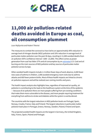  
11,000 air pollution-related 
deaths avoided in Europe as coal, 
oil consumption plummet  
Lauri Myllyvirta and Hubert Thieriot 
The measures to combat the coronavirus have led to an approximately 40% reduction in 
average level of nitrogen dioxide (NO2) pollution and 10% reduction in average level of 
particulate matter pollution over the past 30 days, resulting in 11,000 avoided deaths from 
air pollution (95% confidence interval: 7,000 - 21,000). This effect comes as power 
generation from coal has fallen 37% and oil consumption by an ​estimated​ 1/3. Coal and oil 
burning are the main sources of NO2 pollution and key sources of particulate matter 
pollution across Europe. 
Other avoided health impacts include 1.3 million fewer days of work absence, 6,000 fewer 
new cases of asthma in children, 1,900 avoided emergency room visits due to asthma 
attacks and 600 fewer preterm births. Most of these health impacts are linked to chronic 
air pollution exposure and will be realized over coming months and years. 
The health impact analysis also highlights how, regardless of improved air quality, air 
pollution is contributing to the load on the healthcare system at the time of the epidemic 
— because of air pollution there are more people suffering from pre-existing conditions 
that make them more vulnerable to the disease, and more people requiring treatment for 
everything from asthma to stroke and diabetes while the system is overburdened. 
The countries with the largest reductions in NO2 pollution levels are Portugal, Spain, 
Norway, Croatia, France, Italy and Finland. The largest reductions in particulate matter 
pollution took place in Portugal, Greece, Norway, Sweden, Poland, Finland and Spain. 
The projected avoided health impacts are the largest in Germany, the United Kingdom, 
Italy, France, Spain, Poland and Portugal. 
 
 