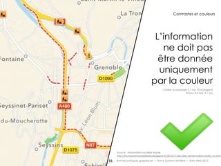Contrastes et couleurs




                                 L’information
                                   ne doit pas
                                  être donnée
                                  uniquement
                                par la couleur
                                          Critère Accessiweb 2.1 No 10.4 [Argent]
                                                           RGAA 2.2 test 2.1 [A]




     Source : information routière Apple
     http://humeursmondialisees.blogspot.fr/2012/11/les-sites-dinformation-trafic-co.html

16   Bonnes pratiques graphiques — Romy Duhem-Verdière — Paris Web 2012
 