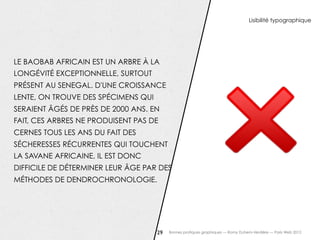 Lisibilité typographique




LE BAOBAB AFRICAIN EST UN ARBRE À LA
LONGÉVITÉ EXCEPTIONNELLE, SURTOUT
PRÉSENT AU SENEGAL. D'UNE CROISSANCE
LENTE, ON TROUVE DES SPÉCIMENS QUI
SERAIENT ÂGÉS DE PRÈS DE 2000 ANS. EN
FAIT, CES ARBRES NE PRODUISENT PAS DE
CERNES TOUS LES ANS DU FAIT DES
SÉCHERESSES RÉCURRENTES QUI TOUCHENT
LA SAVANE AFRICAINE, IL EST DONC
DIFFICILE DE DÉTERMINER LEUR ÂGE PAR DES
MÉTHODES DE DENDROCHRONOLOGIE.




                                     29   Bonnes pratiques graphiques — Romy Duhem-Verdière — Paris Web 2012
 