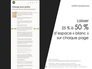 Lisibilité typographique




                                                          Laisser
                  25 % à                              50 %
              d’espace « blanc »
               sur chaque page




     Aérer l’information :
     http://www.ergologique.com/conseils/conseils.php?id_tip=17

     Webdesign : difficile de vendre du vide, et pourtant…
     http://blog.axe-net.fr/webdesign-difficile-de-vendre-du-vide/

42   Bonnes pratiques graphiques — Romy Duhem-Verdière — Paris Web 2012
 