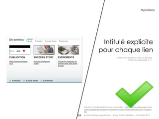 Hyperliens




                      Intitulé explicite
                     pour chaque lien
                                          Critère Accessiweb 2.1 No 6.1 [Bronze]
                                                      Notice AcceDe Web 4.1.1




     Prévoir un intitulé explicite pour chaque lien : http://wiki.accede-web.com/
     notices/graphique-ergonomique/prevoir-un-intitule-explicite-pour-chaque-
     lien

54   Bonnes pratiques graphiques — Romy Duhem-Verdière — Paris Web 2012
 