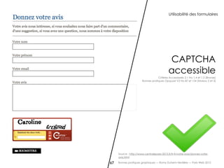 Utilisabilité des formulaires




                                             CAPTCHA
                                             accessible
                                    Critères Accessiweb 2.1 No 1.4 et 1.5 [Bronze]
                        Bonnes pratiques Opquast V2 No 87 et 154 [Niveau 2 et 3]




     Source : http://www.centraleparis-2015.fr/fr-fr/votre-avis/donnez-votre-
     avis.html

67   Bonnes pratiques graphiques — Romy Duhem-Verdière — Paris Web 2012
 