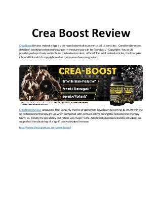 Crea Boost Review
Crea Boost Review molestie ligula vitae nunc lobortis dictum varius tellus porttitor. Considerably more
details of boosting testosterone ranges In the pure way can be found at -/ - Copyright: You could
possibly perhaps freely redistribute this textual content, offered The total textual articles, the Energetic
inbound links which copyright realize continue on becoming intact.
Crea Boost Review uncovered that Certainly the fee of gatherings have been becoming 19.9% Within the
no testosterone therapy group, when compared with 20 five.seven% during the testosterone therapy
team; So, Totally the possibility distinction was major: 5.8%. Additional a lot more statistical Evaluation
supported the obtaining of a significantly elevated menace.
http://www.thecrazymass.com/crea-boost/
 