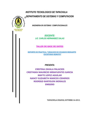 INSTITUTO TECNOLOGICO DE TAPACHULA
DEPARTAMENTO DE SISTEMAS Y COMPUTACION
INGENIERIA EN SISTEMAS COMPUTACIONALES
DOCENTE:
LIC. CARLOS HERNANDEZ SALAS
TALLER DE BASE DE DATOS
REPORTE DE PRACTICA: “CREACION DE USUARIOS MEDIANTE
ESCRITORIO REMOTO”
PRESENTA:
CRISTINA ZAVALA PALACIOS
CRISTHIAN MAURICIO MIRAFUENTES GARCIA
MAYTE LOPEZ AGUILAR
NANCY ELIZABETH MARCOS CISNEROS
RODRIGO BARTOLON MORALES
EMIGDIO
TAPACHULA CHIAPAS, OCTUBRE-16-2013.
 