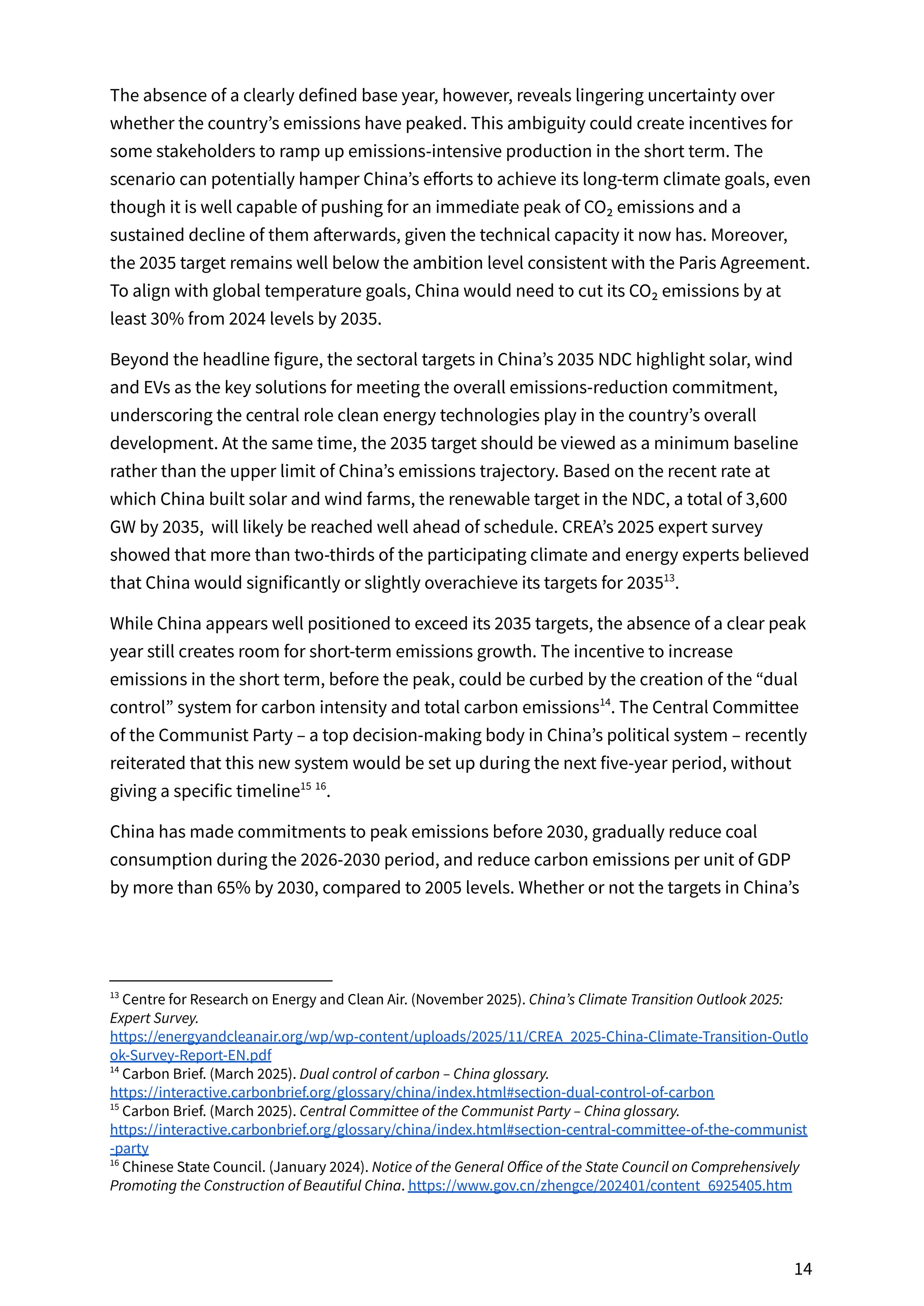 The absence of a clearly defined base year, however, reveals lingering uncertainty over
whether the country’s emissions have peaked. This ambiguity could create incentives for
some stakeholders to ramp up emissions-intensive production in the short term. The
scenario can potentially hamper China’s efforts to achieve its long-term climate goals, even
though it is well capable of pushing for an immediate peak of CO₂ emissions and a
sustained decline of them afterwards, given the technical capacity it now has. Moreover,
the 2035 target remains well below the ambition level consistent with the Paris Agreement.
To align with global temperature goals, China would need to cut its CO₂ emissions by at
least 30% from 2024 levels by 2035.
Beyond the headline figure, the sectoral targets in China’s 2035 NDC highlight solar, wind
and EVs as the key solutions for meeting the overall emissions-reduction commitment,
underscoring the central role clean energy technologies play in the country’s overall
development. At the same time, the 2035 target should be viewed as a minimum baseline
rather than the upper limit of China’s emissions trajectory. Based on the recent rate at
which China built solar and wind farms, the renewable target in the NDC, a total of 3,600
GW by 2035, will likely be reached well ahead of schedule. CREA’s 2025 expert survey
showed that more than two-thirds of the participating climate and energy experts believed
that China would significantly or slightly overachieve its targets for 2035 .
13
While China appears well positioned to exceed its 2035 targets, the absence of a clear peak
year still creates room for short-term emissions growth. The incentive to increase
emissions in the short term, before the peak, could be curbed by the creation of the “dual
control” system for carbon intensity and total carbon emissions . The Central Committee
14
of the Communist Party – a top decision-making body in China’s political system – recently
reiterated that this new system would be set up during the next five-year period, without
giving a specific timeline .
15 16
China has made commitments to peak emissions before 2030, gradually reduce coal
consumption during the 2026-2030 period, and reduce carbon emissions per unit of GDP
by more than 65% by 2030, compared to 2005 levels. Whether or not the targets in China’s
16
Chinese State Council. (January 2024). Notice of the General Office of the State Council on Comprehensively
Promoting the Construction of Beautiful China. https://www.gov.cn/zhengce/202401/content_6925405.htm
15
Carbon Brief. (March 2025). Central Committee of the Communist Party – China glossary.
https://interactive.carbonbrief.org/glossary/china/index.html#section-central-committee-of-the-communist
-party
14
Carbon Brief. (March 2025). Dual control of carbon – China glossary.
https://interactive.carbonbrief.org/glossary/china/index.html#section-dual-control-of-carbon
13
Centre for Research on Energy and Clean Air. (November 2025). China’s Climate Transition Outlook 2025:
Expert Survey.
https://energyandcleanair.org/wp/wp-content/uploads/2025/11/CREA_2025-China-Climate-Transition-Outlo
ok-Survey-Report-EN.pdf
14
 
