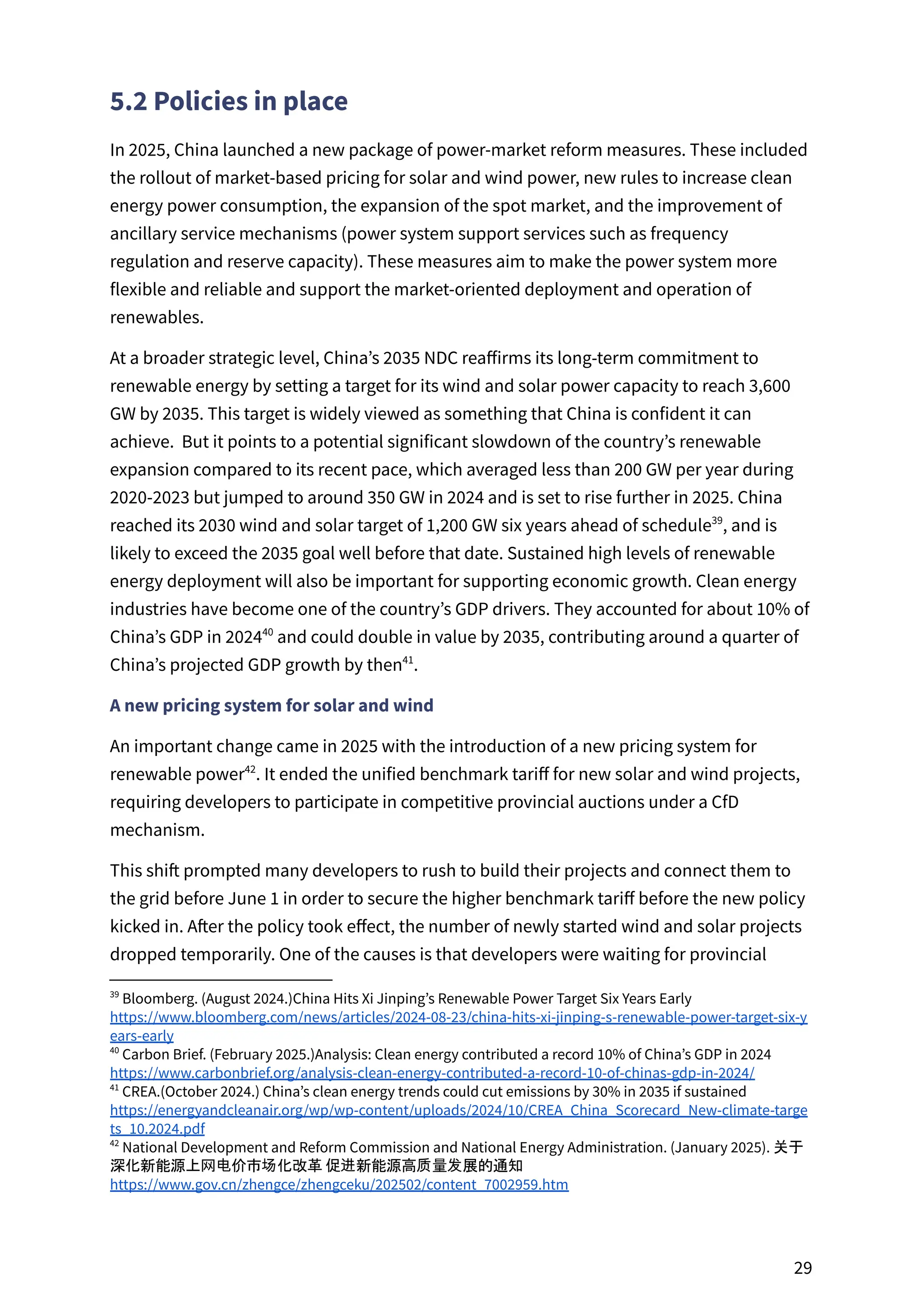 5.2 Policies in place
In 2025, China launched a new package of power-market reform measures. These included
the rollout of market-based pricing for solar and wind power, new rules to increase clean
energy power consumption, the expansion of the spot market, and the improvement of
ancillary service mechanisms (power system support services such as frequency
regulation and reserve capacity). These measures aim to make the power system more
flexible and reliable and support the market-oriented deployment and operation of
renewables.
At a broader strategic level, China’s 2035 NDC reaffirms its long-term commitment to
renewable energy by setting a target for its wind and solar power capacity to reach 3,600
GW by 2035. This target is widely viewed as something that China is confident it can
achieve. But it points to a potential significant slowdown of the country’s renewable
expansion compared to its recent pace, which averaged less than 200 GW per year during
2020-2023 but jumped to around 350 GW in 2024 and is set to rise further in 2025. China
reached its 2030 wind and solar target of 1,200 GW six years ahead of schedule , and is
39
likely to exceed the 2035 goal well before that date. Sustained high levels of renewable
energy deployment will also be important for supporting economic growth. Clean energy
industries have become one of the country’s GDP drivers. They accounted for about 10% of
China’s GDP in 2024 and could double in value by 2035, contributing around a quarter of
40
China’s projected GDP growth by then .
41
A new pricing system for solar and wind
An important change came in 2025 with the introduction of a new pricing system for
renewable power . It ended the unified benchmark tariff for new solar and wind projects,
42
requiring developers to participate in competitive provincial auctions under a CfD
mechanism.
This shift prompted many developers to rush to build their projects and connect them to
the grid before June 1 in order to secure the higher benchmark tariff before the new policy
kicked in. After the policy took effect, the number of newly started wind and solar projects
dropped temporarily. One of the causes is that developers were waiting for provincial
42
National Development and Reform Commission and National Energy Administration. (January 2025). 关于
深化新能源上网电价市场化改革 促进新能源高质量发展的通知
https://www.gov.cn/zhengce/zhengceku/202502/content_7002959.htm
41
CREA.(October 2024.) China’s clean energy trends could cut emissions by 30% in 2035 if sustained
https://energyandcleanair.org/wp/wp-content/uploads/2024/10/CREA_China_Scorecard_New-climate-targe
ts_10.2024.pdf
40
Carbon Brief. (February 2025.)Analysis: Clean energy contributed a record 10% of China’s GDP in 2024
https://www.carbonbrief.org/analysis-clean-energy-contributed-a-record-10-of-chinas-gdp-in-2024/
39
Bloomberg. (August 2024.)China Hits Xi Jinping’s Renewable Power Target Six Years Early
https://www.bloomberg.com/news/articles/2024-08-23/china-hits-xi-jinping-s-renewable-power-target-six-y
ears-early
29
 