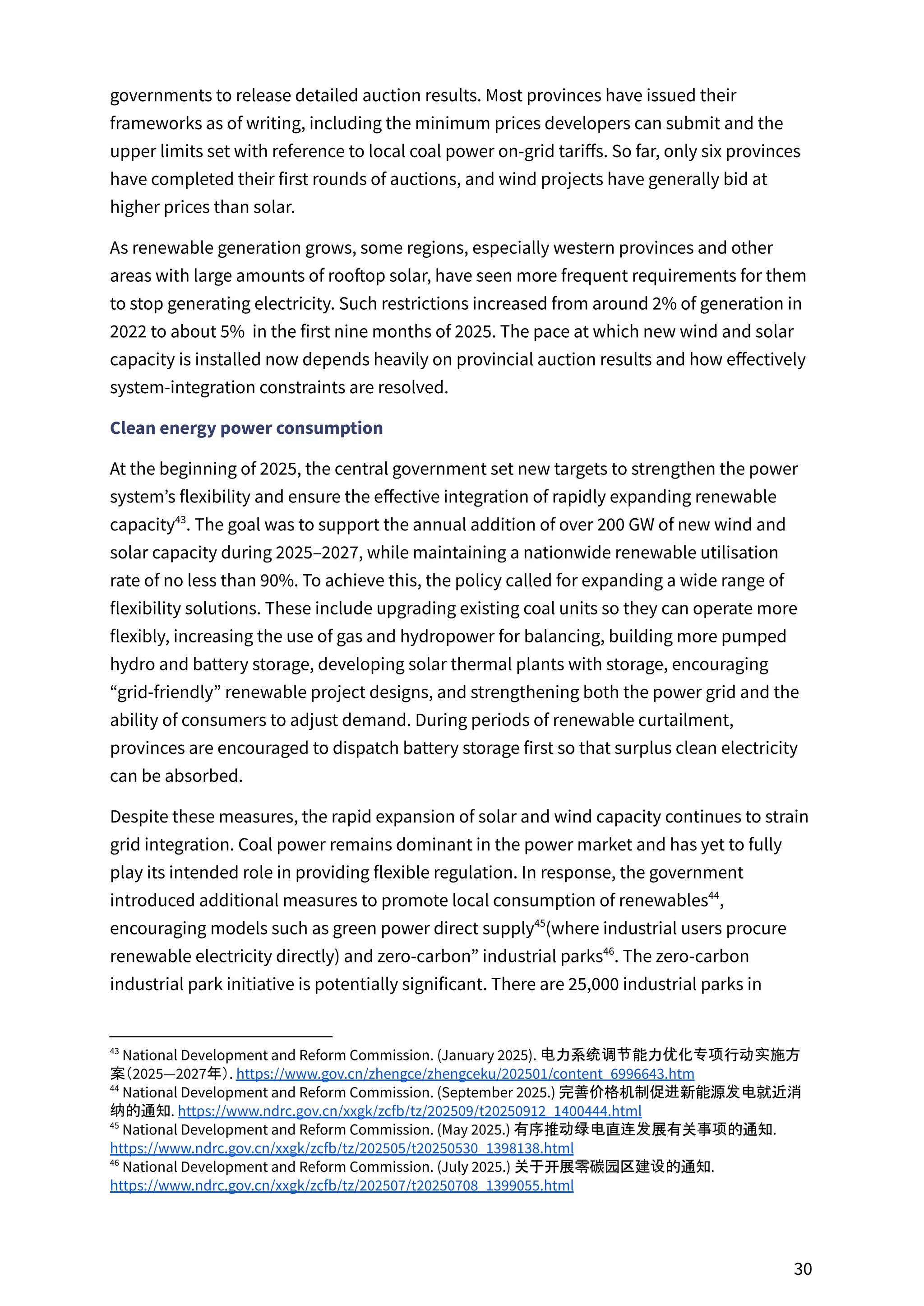 governments to release detailed auction results. Most provinces have issued their
frameworks as of writing, including the minimum prices developers can submit and the
upper limits set with reference to local coal power on-grid tariffs. So far, only six provinces
have completed their first rounds of auctions, and wind projects have generally bid at
higher prices than solar.
As renewable generation grows, some regions, especially western provinces and other
areas with large amounts of rooftop solar, have seen more frequent requirements for them
to stop generating electricity. Such restrictions increased from around 2% of generation in
2022 to about 5% in the first nine months of 2025. The pace at which new wind and solar
capacity is installed now depends heavily on provincial auction results and how effectively
system-integration constraints are resolved.
Clean energy power consumption
At the beginning of 2025, the central government set new targets to strengthen the power
system’s flexibility and ensure the effective integration of rapidly expanding renewable
capacity . The goal was to support the annual addition of over 200 GW of new wind and
43
solar capacity during 2025–2027, while maintaining a nationwide renewable utilisation
rate of no less than 90%. To achieve this, the policy called for expanding a wide range of
flexibility solutions. These include upgrading existing coal units so they can operate more
flexibly, increasing the use of gas and hydropower for balancing, building more pumped
hydro and battery storage, developing solar thermal plants with storage, encouraging
“grid-friendly” renewable project designs, and strengthening both the power grid and the
ability of consumers to adjust demand. During periods of renewable curtailment,
provinces are encouraged to dispatch battery storage first so that surplus clean electricity
can be absorbed.
Despite these measures, the rapid expansion of solar and wind capacity continues to strain
grid integration. Coal power remains dominant in the power market and has yet to fully
play its intended role in providing flexible regulation. In response, the government
introduced additional measures to promote local consumption of renewables ,
44
encouraging models such as green power direct supply (where industrial users procure
45
renewable electricity directly) and zero-carbon” industrial parks . The zero-carbon
46
industrial park initiative is potentially significant. There are 25,000 industrial parks in
46
National Development and Reform Commission. (July 2025.) 关于开展零碳园区建设的通知.
https://www.ndrc.gov.cn/xxgk/zcfb/tz/202507/t20250708_1399055.html
45
National Development and Reform Commission. (May 2025.) 有序推动绿电直连发展有关事项的通知.
https://www.ndrc.gov.cn/xxgk/zcfb/tz/202505/t20250530_1398138.html
44
National Development and Reform Commission. (September 2025.) 完善价格机制促进新能源发电就近消
纳的通知. https://www.ndrc.gov.cn/xxgk/zcfb/tz/202509/t20250912_1400444.html
43
National Development and Reform Commission. (January 2025). 电力系统调节能力优化专项行动实施方
案（2025—2027年）. https://www.gov.cn/zhengce/zhengceku/202501/content_6996643.htm
30
 