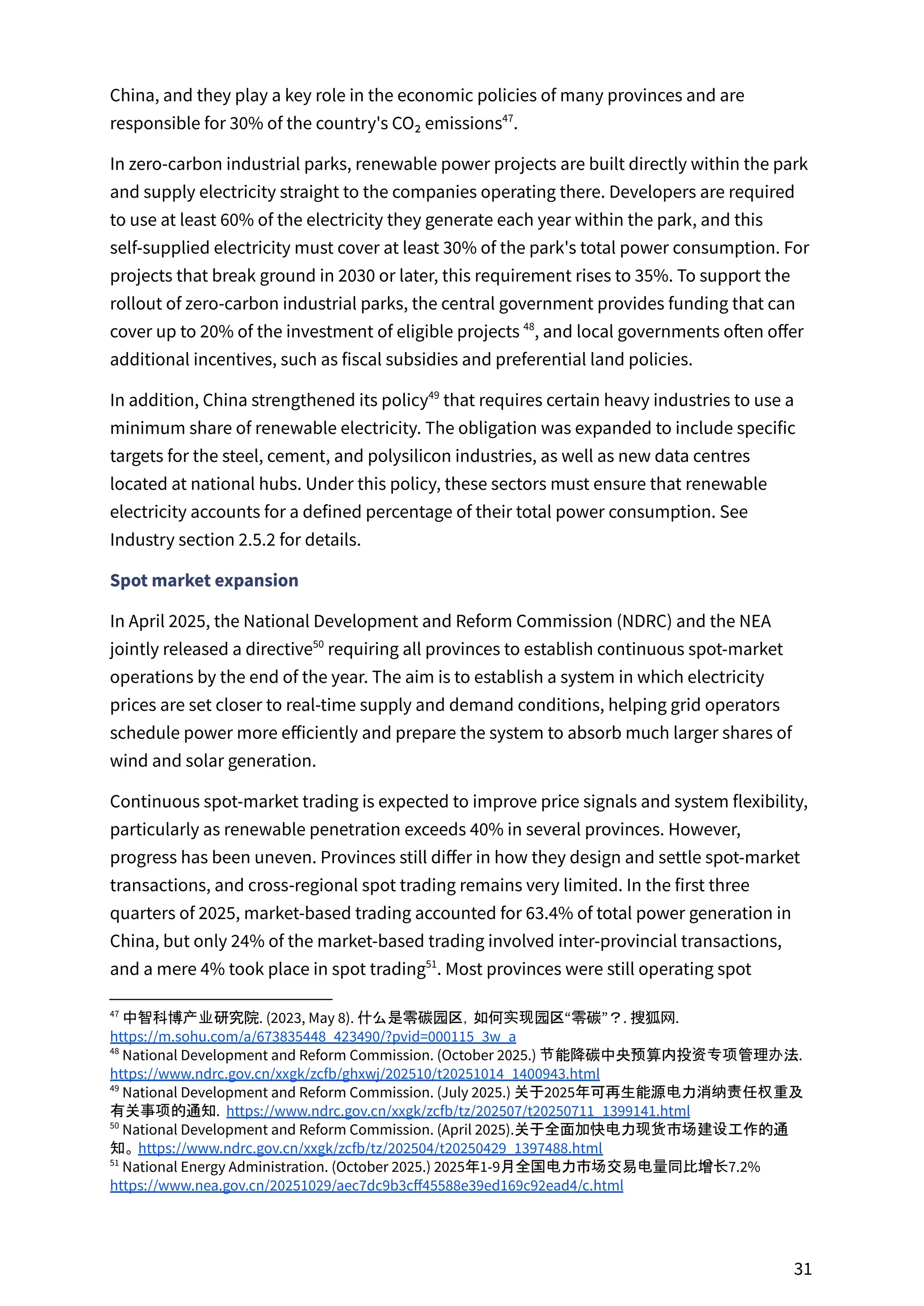 China, and they play a key role in the economic policies of many provinces and are
responsible for 30% of the country's CO₂ emissions .
47
In zero-carbon industrial parks, renewable power projects are built directly within the park
and supply electricity straight to the companies operating there. Developers are required
to use at least 60% of the electricity they generate each year within the park, and this
self-supplied electricity must cover at least 30% of the park's total power consumption. For
projects that break ground in 2030 or later, this requirement rises to 35%. To support the
rollout of zero-carbon industrial parks, the central government provides funding that can
cover up to 20% of the investment of eligible projects , and local governments often offer
48
additional incentives, such as fiscal subsidies and preferential land policies.
In addition, China strengthened its policy that requires certain heavy industries to use a
49
minimum share of renewable electricity. The obligation was expanded to include specific
targets for the steel, cement, and polysilicon industries, as well as new data centres
located at national hubs. Under this policy, these sectors must ensure that renewable
electricity accounts for a defined percentage of their total power consumption. See
Industry section 2.5.2 for details.
Spot market expansion
In April 2025, the National Development and Reform Commission (NDRC) and the NEA
jointly released a directive requiring all provinces to establish continuous spot-market
50
operations by the end of the year. The aim is to establish a system in which electricity
prices are set closer to real-time supply and demand conditions, helping grid operators
schedule power more efficiently and prepare the system to absorb much larger shares of
wind and solar generation.
Continuous spot-market trading is expected to improve price signals and system flexibility,
particularly as renewable penetration exceeds 40% in several provinces. However,
progress has been uneven. Provinces still differ in how they design and settle spot-market
transactions, and cross-regional spot trading remains very limited. In the first three
quarters of 2025, market-based trading accounted for 63.4% of total power generation in
China, but only 24% of the market-based trading involved inter-provincial transactions,
and a mere 4% took place in spot trading . Most provinces were still operating spot
51
51
National Energy Administration. (October 2025.) 2025年1-9月全国电力市场交易电量同比增长7.2%
https://www.nea.gov.cn/20251029/aec7dc9b3cff45588e39ed169c92ead4/c.html
50
National Development and Reform Commission. (April 2025).关于全面加快电力现货市场建设工作的通
知。 https://www.ndrc.gov.cn/xxgk/zcfb/tz/202504/t20250429_1397488.html
49
National Development and Reform Commission. (July 2025.) 关于2025年可再生能源电力消纳责任权重及
有关事项的通知. https://www.ndrc.gov.cn/xxgk/zcfb/tz/202507/t20250711_1399141.html
48
National Development and Reform Commission. (October 2025.) 节能降碳中央预算内投资专项管理办法.
https://www.ndrc.gov.cn/xxgk/zcfb/ghxwj/202510/t20251014_1400943.html
47
中智科博产业研究院. (2023, May 8). 什么是零碳园区，如何实现园区“零碳”？. 搜狐网.
https://m.sohu.com/a/673835448_423490/?pvid=000115_3w_a
31
 