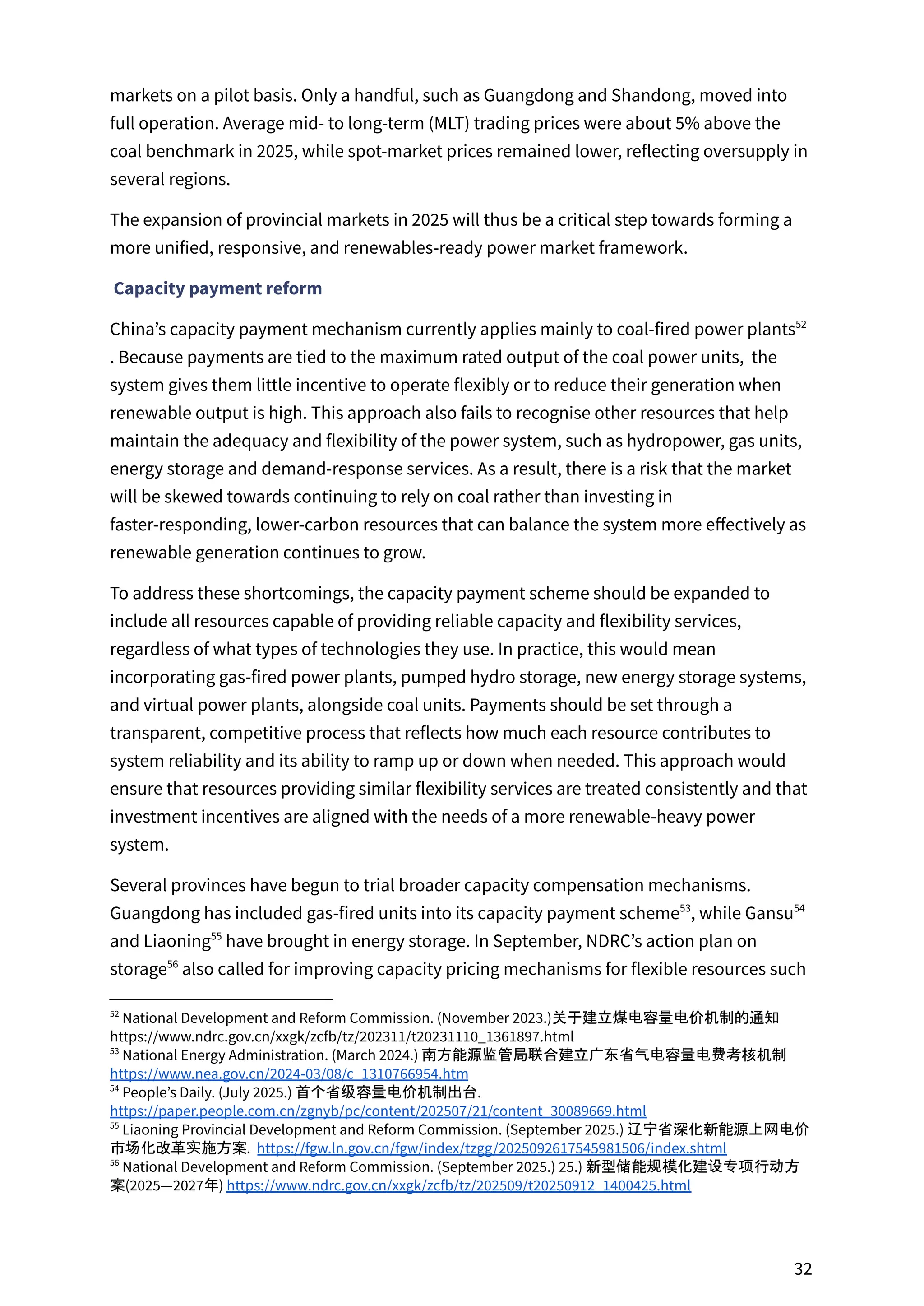 markets on a pilot basis. Only a handful, such as Guangdong and Shandong, moved into
full operation. Average mid- to long-term (MLT) trading prices were about 5% above the
coal benchmark in 2025, while spot-market prices remained lower, reflecting oversupply in
several regions.
The expansion of provincial markets in 2025 will thus be a critical step towards forming a
more unified, responsive, and renewables-ready power market framework.
Capacity payment reform
China’s capacity payment mechanism currently applies mainly to coal-fired power plants52
. Because payments are tied to the maximum rated output of the coal power units, the
system gives them little incentive to operate flexibly or to reduce their generation when
renewable output is high. This approach also fails to recognise other resources that help
maintain the adequacy and flexibility of the power system, such as hydropower, gas units,
energy storage and demand-response services. As a result, there is a risk that the market
will be skewed towards continuing to rely on coal rather than investing in
faster-responding, lower-carbon resources that can balance the system more effectively as
renewable generation continues to grow.
To address these shortcomings, the capacity payment scheme should be expanded to
include all resources capable of providing reliable capacity and flexibility services,
regardless of what types of technologies they use. In practice, this would mean
incorporating gas-fired power plants, pumped hydro storage, new energy storage systems,
and virtual power plants, alongside coal units. Payments should be set through a
transparent, competitive process that reflects how much each resource contributes to
system reliability and its ability to ramp up or down when needed. This approach would
ensure that resources providing similar flexibility services are treated consistently and that
investment incentives are aligned with the needs of a more renewable-heavy power
system.
Several provinces have begun to trial broader capacity compensation mechanisms.
Guangdong has included gas-fired units into its capacity payment scheme , while Gansu
53 54
and Liaoning have brought in energy storage. In September, NDRC’s action plan on
55
storage also called for improving capacity pricing mechanisms for flexible resources such
56
56
National Development and Reform Commission. (September 2025.) 25.) 新型储能规模化建设专项行动方
案(2025—2027年) https://www.ndrc.gov.cn/xxgk/zcfb/tz/202509/t20250912_1400425.html
55
Liaoning Provincial Development and Reform Commission. (September 2025.) 辽宁省深化新能源上网电价
市场化改革实施方案. https://fgw.ln.gov.cn/fgw/index/tzgg/2025092617545981506/index.shtml
54
People’s Daily. (July 2025.) 首个省级容量电价机制出台.
https://paper.people.com.cn/zgnyb/pc/content/202507/21/content_30089669.html
53
National Energy Administration. (March 2024.) 南方能源监管局联合建立广东省气电容量电费考核机制
https://www.nea.gov.cn/2024-03/08/c_1310766954.htm
52
National Development and Reform Commission. (November 2023.)关于建立煤电容量电价机制的通知
https://www.ndrc.gov.cn/xxgk/zcfb/tz/202311/t20231110_1361897.html
32
 