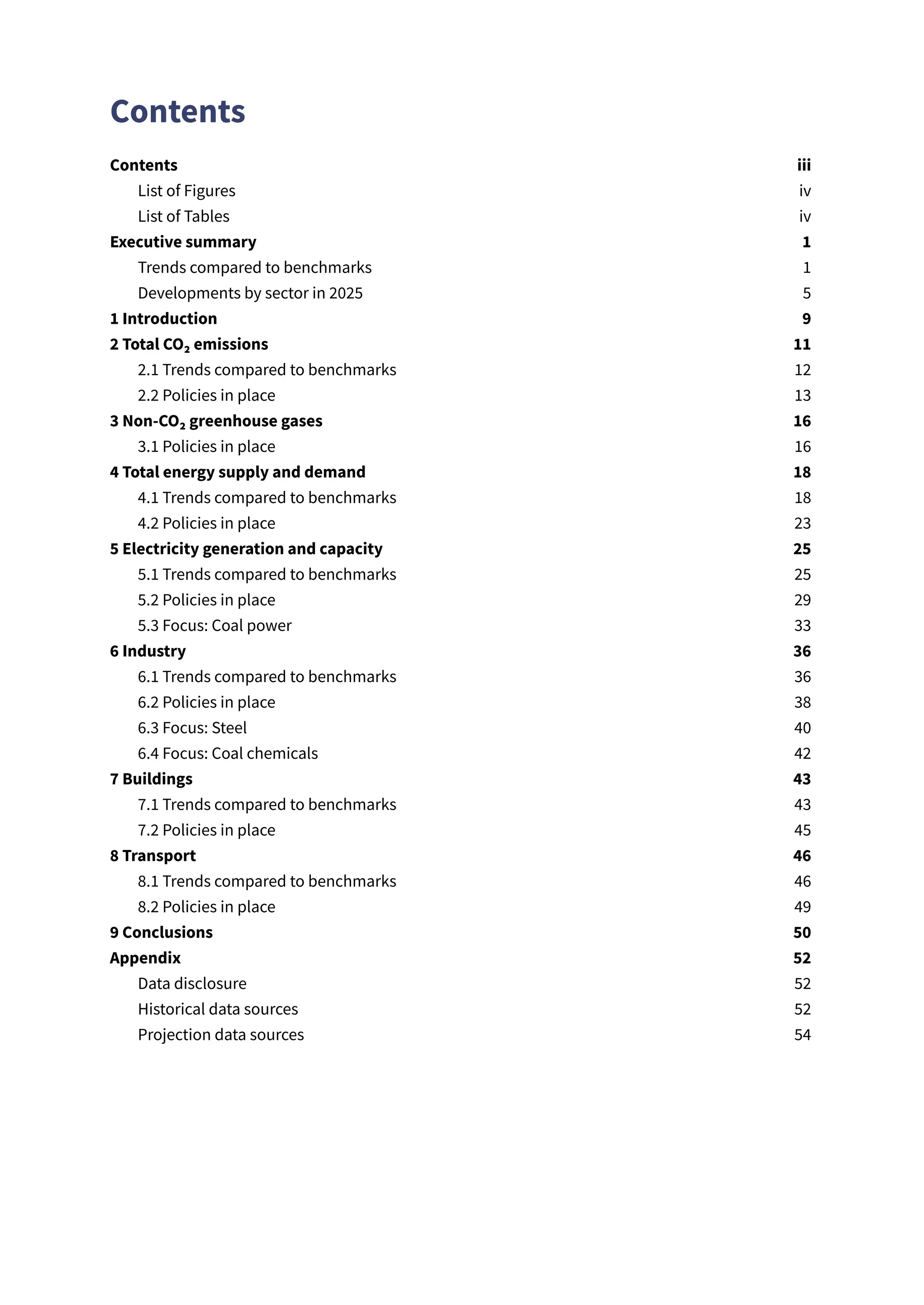 Contents
Contents​ iii
List of Figures​ iv
List of Tables​ iv
Executive summary​ 1
Trends compared to benchmarks​ 1
Developments by sector in 2025​ 5
1 Introduction​ 9
2 Total CO₂ emissions​ 11
2.1 Trends compared to benchmarks​ 12
2.2 Policies in place​ 13
3 Non-CO₂ greenhouse gases​ 16
3.1 Policies in place​ 16
4 Total energy supply and demand​ 18
4.1 Trends compared to benchmarks​ 18
4.2 Policies in place​ 23
5 Electricity generation and capacity​ 25
5.1 Trends compared to benchmarks​ 25
5.2 Policies in place​ 29
5.3 Focus: Coal power​ 33
6 Industry​ 36
6.1 Trends compared to benchmarks​ 36
6.2 Policies in place​ 38
6.3 Focus: Steel​ 40
6.4 Focus: Coal chemicals​ 42
7 Buildings​ 43
7.1 Trends compared to benchmarks​ 43
7.2 Policies in place​ 45
8 Transport​ 46
8.1 Trends compared to benchmarks​ 46
8.2 Policies in place​ 49
9 Conclusions​ 50
Appendix​ 52
Data disclosure​ 52
Historical data sources​ 52
Projection data sources​ 54
 