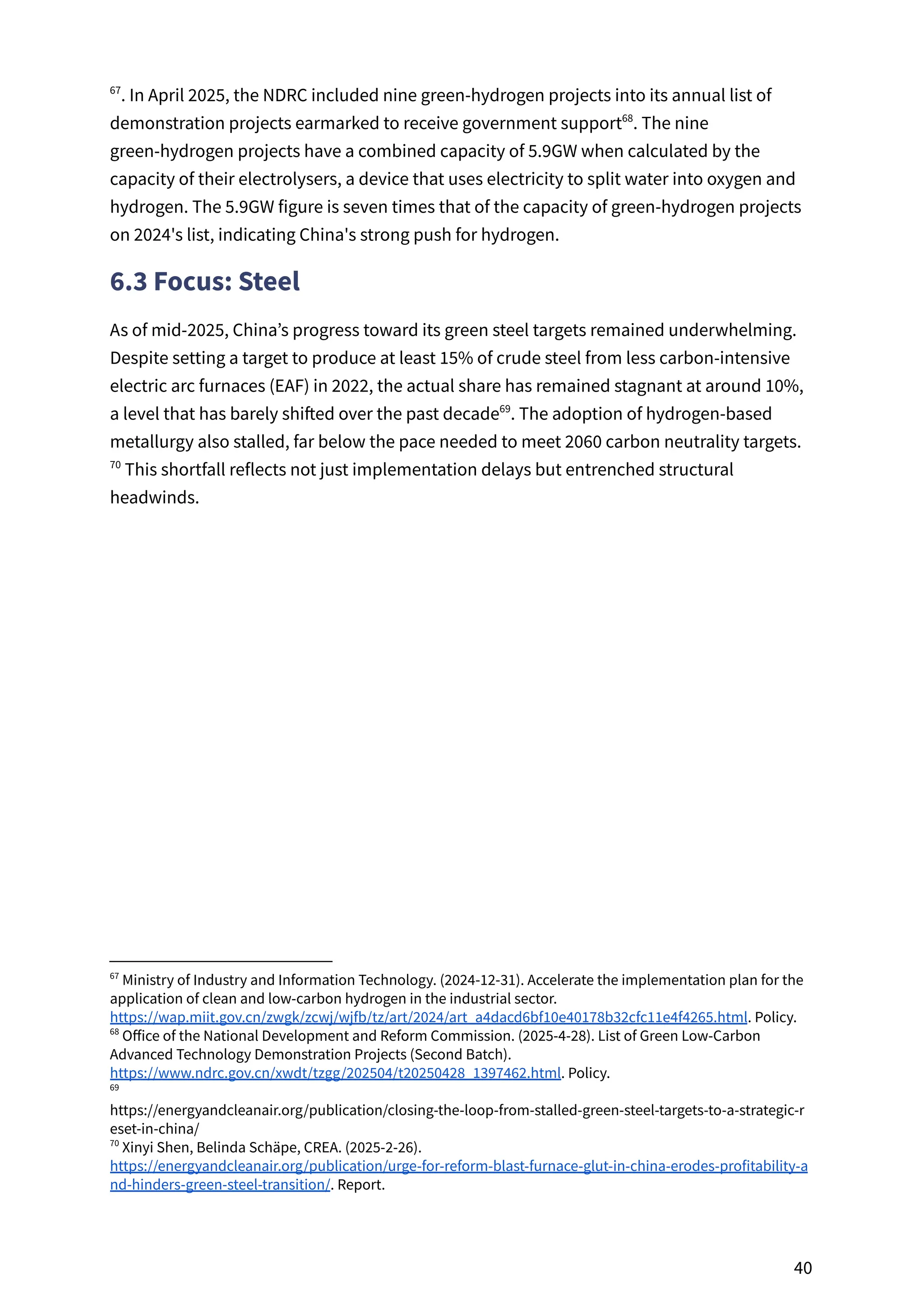 . In April 2025, the NDRC included nine green-hydrogen projects into its annual list of
67
demonstration projects earmarked to receive government support . The nine
68
green-hydrogen projects have a combined capacity of 5.9GW when calculated by the
capacity of their electrolysers, a device that uses electricity to split water into oxygen and
hydrogen. The 5.9GW figure is seven times that of the capacity of green-hydrogen projects
on 2024's list, indicating China's strong push for hydrogen.
6.3 Focus: Steel
As of mid-2025, China’s progress toward its green steel targets remained underwhelming.
Despite setting a target to produce at least 15% of crude steel from less carbon-intensive
electric arc furnaces (EAF) in 2022, the actual share has remained stagnant at around 10%,
a level that has barely shifted over the past decade . The adoption of hydrogen-based
69
metallurgy also stalled, far below the pace needed to meet 2060 carbon neutrality targets.
This shortfall reflects not just implementation delays but entrenched structural
70
headwinds.
70
Xinyi Shen, Belinda Schäpe, CREA. (2025-2-26).
https://energyandcleanair.org/publication/urge-for-reform-blast-furnace-glut-in-china-erodes-profitability-a
nd-hinders-green-steel-transition/. Report.
69
https://energyandcleanair.org/publication/closing-the-loop-from-stalled-green-steel-targets-to-a-strategic-r
eset-in-china/
68
Office of the National Development and Reform Commission. (2025-4-28). List of Green Low-Carbon
Advanced Technology Demonstration Projects (Second Batch).
https://www.ndrc.gov.cn/xwdt/tzgg/202504/t20250428_1397462.html. Policy.
67
Ministry of Industry and Information Technology. (2024-12-31). Accelerate the implementation plan for the
application of clean and low-carbon hydrogen in the industrial sector.
https://wap.miit.gov.cn/zwgk/zcwj/wjfb/tz/art/2024/art_a4dacd6bf10e40178b32cfc11e4f4265.html. Policy.
40
 