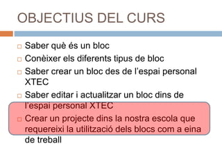OBJECTIUS DEL CURS
 Saber què és un bloc
 Conèixer els diferents tipus de bloc
 Saber crear un bloc des de l’espai personal
XTEC
 Saber editar i actualitzar un bloc dins de
l’espai personal XTEC
 Crear un projecte dins la nostra escola que
requereixi la utilització dels blocs com a eina
de treball
 