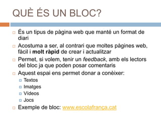 QUÈ ÉS UN BLOC?
 És un tipus de pàgina web que manté un format de
diari
 Acostuma a ser, al contrari que moltes pàgines web,
fàcil i molt ràpid de crear i actualitzar
 Permet, si volem, tenir un feedback, amb els lectors
del bloc ja que poden posar comentaris
 Aquest espai ens permet donar a conèixer:
 Textos
 Imatges
 Vídeos
 Jocs
 Exemple de bloc: www.escolafrança.cat
 
